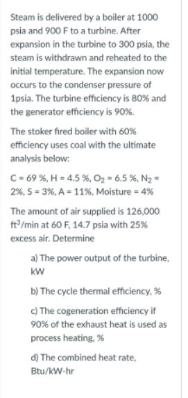 Steam is delivered by a boiler at 1000
psia and 900 F to a turbine. After
expansion in the turbine to 300 psia, the
steam is withdrawn and reheated to the
initial temperature. The expansion now
occurs to the condenser pressure of
1psia. The turbine efficiency is 80% and
the generator efficiency is 90%.
The stoker fired boiler with 60%
efficiency uses coal with the ultimate
analysis below:
C- 69 %, H = 4.5 %, O2 = 6.5 %, N2 =
2%, S = 3%, A = 11%, Moisture = 4%
The amount of air supplied is 126,000
ft/min at 60 F, 14.7 psia with 25%
excess air. Determine
a) The power output of the turbine,
kW
b) The cycle thermal efficiency, %
c) The cogeneration efficiency if
90% of the exhaust heat is used as
process heating, %
d) The combined heat rate,
Btu/kW-hr
