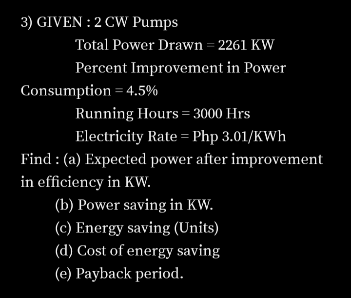 3) GIVEN : 2 CW Pumps
Total Power Drawn = 2261 KW
Percent Improvement in Power
Consumption = 4.5%
Running Hours = 3000 Hrs
Electricity Rate= Php 3.01/KWh
Find : (a) Expected power after improvement
in efficiency in KW.
(b) Power saving in KW.
(c) Energy saving (Units)
(d) Cost of energy saving
(e) Payback period.
