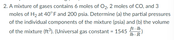 2. A mixture of gases contains 6 moles of O2, 2 moles of CO, and 3
moles of H, at 40°F and 200 psia. Determine (a) the partial pressures
of the individual components of the mixture (psia) and (b) the volume
of the mixture (ft³). (Universal gas constant = 1545 )
ft–lb .
lb-R
