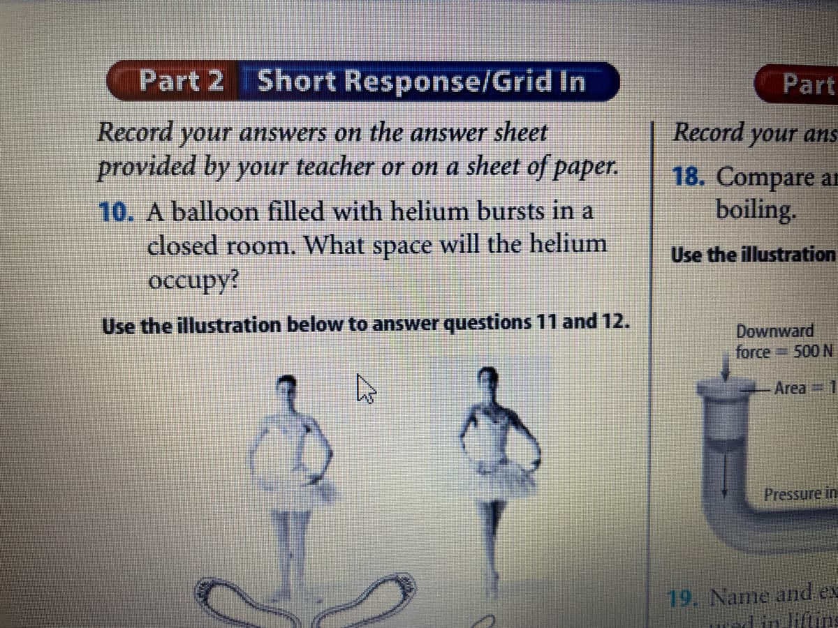 Part 2 Short Response/Grid In
Part
Record your answers on the answer sheet
Record your ans
provided by your teacher or on a sheet of paper.
10. A balloon filled with helium bursts in a
18. Compare ar
boiling.
closed room. What space will the helium
Use the illustration
оссиру?
Use the illustration below to answer questions 11 and 12.
Downward
force
3500 N
Area 1
Pressure in
19. Name and ex
ured in liftins
