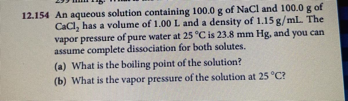 12.154 An aqueous solution containing 100.0 g of NaCl and 100.0 g of
CaCl, has a volume of 1.00 L and a density of 1.15 g/mL. The
vapor pressure of pure water at 25 "Cis 23.8 mm Hg, and you can
assume complete dissociation for both solutes.
(a) What is the boiling point of the solution?
(b) What is the vapor pressure of the solution at 25 C?
