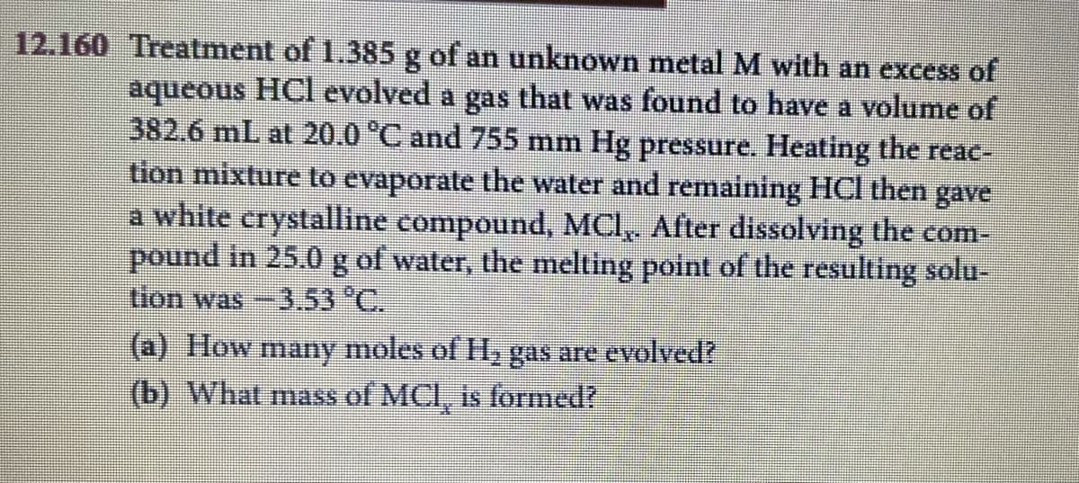 12.160 Treatment of 1.385 g of an unknown metal M with an excess of
8.
aqueous HCl evolved a gas that was found to have a volume of
382.6 mL at 20.0 °C and 755 mm Hg pressure. Heating the reac-
tion mixture to evaporate the water and remaining HCl then gave
a white crystalline compound, MCI, After dissolving the com-
pound in 25.0 g of water, the melting point of the resulting solu-
tion was-3.53 °C.
(a) How
moles of H, gas are evolved?
many
(b) What mass of MCI, is formed?
