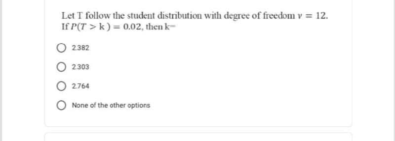 Let T follow the student distribution with degree of freedom v = 12.
If P(T> k) = 0.02, then k-
2.382
2.303
O2.764
O None of the other options