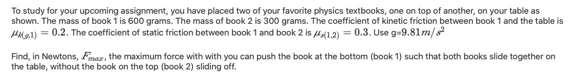 To study for your upcoming assignment, you have placed two of your favorite physics textbooks, one on top of another, on your table as
shown. The mass of book 1 is 600 grams. The mass of book 2 is 300 grams. The coefficient of kinetic friction between book 1 and the table is
HHa1) = 0.2. The coefficient of static friction between book 1 and book 2 is u(1.2) = 0.3. Use g=9.81m/s
Find, in Newtons, Fmoz, the maximum force with with you can push the book at the bottom (book 1) such that both books slide together on
the table, without the book on the top (book 2) sliding off.
