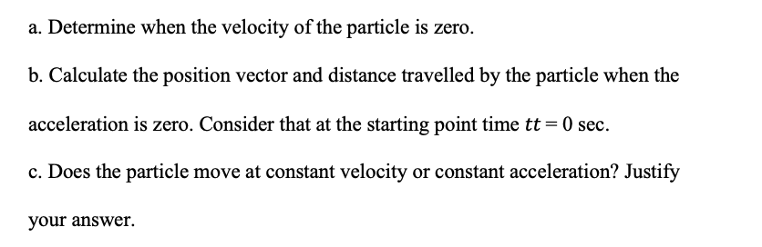 a. Determine when the velocity of the particle is zero.
b. Calculate the position vector and distance travelled by the particle when the
acceleration is zero. Consider that at the starting point time tt = 0 sec.
c. Does the particle move at constant velocity or constant acceleration? Justify
your answer.
