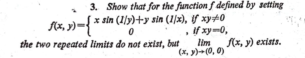 3. Show that for the function f defined by setting
f(x, y)={ x sin (1/y)+y sin (1/x), if xy#0
0
if xy=0,
lim
(x, y)→(0, 0)
the two repeated limits do not exist, but
f(x, y) exists.