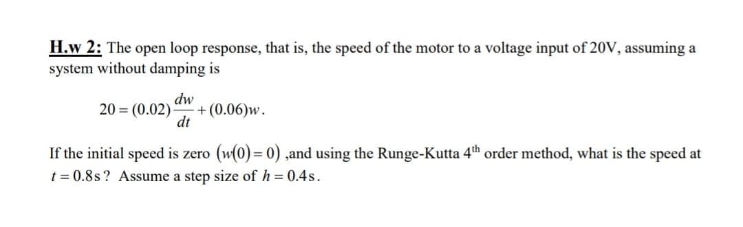 H.w 2: The open loop response, that is, the speed of the motor to a voltage input of 20V, assuming a
system without damping is
dw
20 = (0.02) + (0.06)w.
dt
If the initial speed is zero (w(0) = 0) ,and using the Runge-Kutta 4th order method, what is the speed at
t = 0.8s? Assume a step size of h = 0.4s.