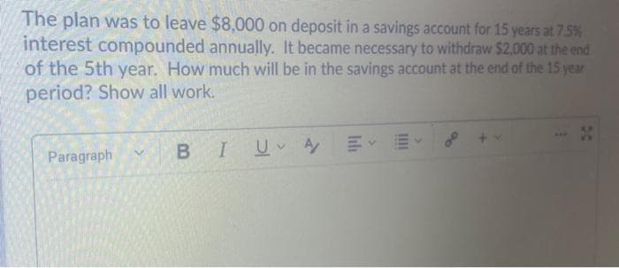 The plan was to leave $8,000 on deposit in a savings account for 15 years at 7.5%
interest compounded annually. It became necessary to withdraw $2.000 at the end
of the 5th year. How much will be in the savings account at the end of the 15 year
period? Show all work.
Paragraph
B IU A

