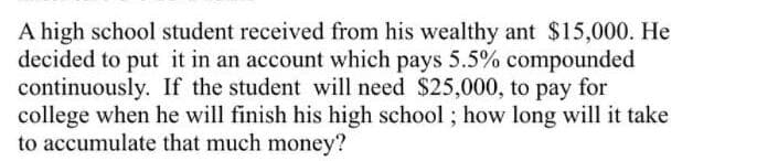 A high school student received from his wealthy ant $15,000. He
decided to put it in an account which pays 5.5% compounded
continuously. If the student will need $25,000, to pay for
college when he will finish his high school ; how long will it take
to accumulate that much money?
