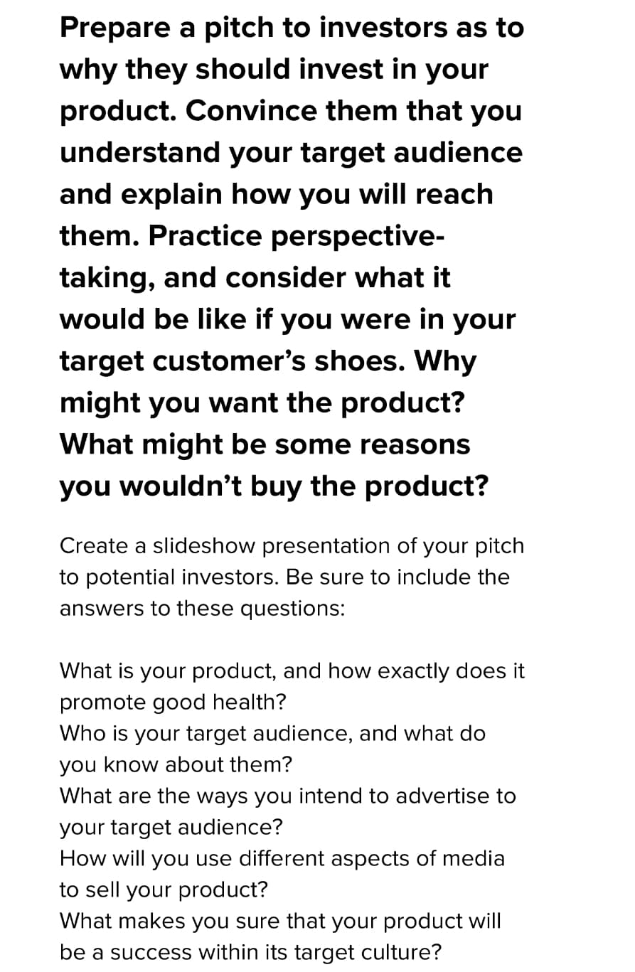 Prepare a pitch to investors as to
why they should invest in your
product. Convince them that you
understand your target audience
and explain how you will reach
them. Practice perspective-
taking, and consider what it
would be like if you were in your
target customer's shoes. Why
might you want the product?
What might be some reasons
you wouldn't buy the product?
Create a slideshow presentation of your pitch
to potential investors. Be sure to include the
answers to these questions:
What is your product, and how exactly does it
promote good health?
Who is your target audience, and what do
you know about them?
What are the ways you intend to advertise to
your target audience?
How will you use different aspects of media
to sell your product?
What makes you sure that your product will
be a success within its target culture?