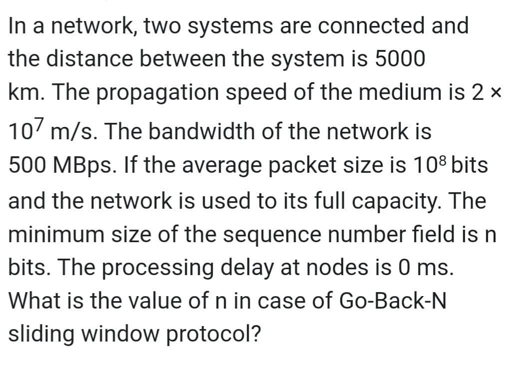 In a network, two systems are connected and
the distance between the system is 5000
km. The propagation speed of the medium is 2 x
107 m/s. The bandwidth of the network is
500 MBps. If the average packet size is 108 bits
and the network is used to its full capacity. The
minimum size of the sequence number field is n
bits. The processing delay at nodes is 0 ms.
What is the value of n in case of Go-Back-N
sliding window protocol?