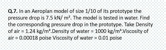 Q.7. In an Aeroplan model of size 1/10 of its prototype the
pressure drop is 7.5 kN/m². The model is tested in water. Find
the corresponding pressure drop in the prototype. Take Density
of air = 1.24 kg/m³. Density of water = 1000 kg/m³.Viscosity of
air = 0.00018 poise Viscosity of water = 0.01 poise