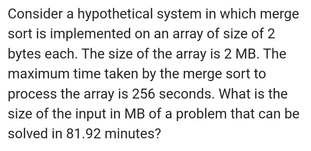 Consider a hypothetical
system in which merge
sort is implemented on an array of size of 2
bytes each. The size of the array is 2 MB. The
maximum time taken by the merge sort to
process the array is 256 seconds. What is the
size of the input in MB of a problem that can be
solved in 81.92 minutes?