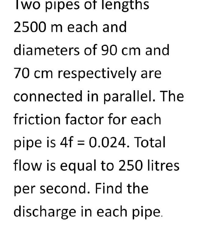 Two pipes of lengths
2500 m each and
diameters of 90 cm and
70 cm respectively are
connected in parallel. The
friction factor for each
pipe is 4f = 0.024. Total
flow is equal to 250 litres
per second. Find the
discharge in each pipe.