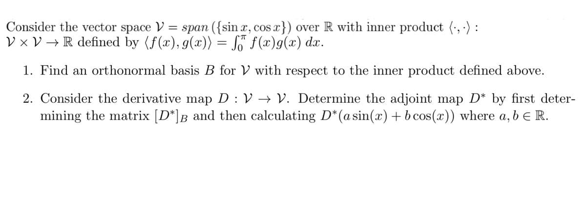 Consider the vector space V = span ({sin x, cos x}) over R with inner product (, ·) :
V × V → R defined by (f(x), g(x)) = S™ f(x)g(x) dx.
1. Find an orthonormal basis B for V with respect to the inner product defined above.
2. Consider the derivative map D : V –→ V. Determine the adjoint map D* by first deter-
mining the matrix [D*]B_ and then calculating D*(asin(x) + b cos(x)) where a, b e R.
