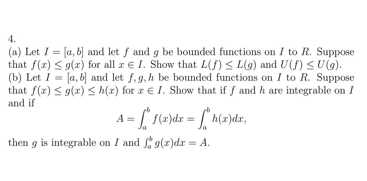 4.
(a) Let I = [a, b] and let f and g be bounded functions on I to R. Suppose
that f(x) < g(x) for all x E I. Show that L(f) < L(g) and U(f) <U(g).
(b) Let I = [a, b] and let f, g, h be bounded functions on I to R. Suppose
that f(x) < g(x) < h(x) for x E I. Show that if f and h are integrable on I
and if
A
| f(x)dr = | h(x)dx,
then
is integrable on I and " g(x)dx
А.
