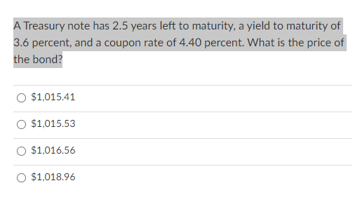 A Treasury note has 2.5 years left to maturity, a yield to maturity of
3.6 percent, and a coupon rate of 4.40 percent. What is the price of
the bond?
O $1,015.41
O $1,015.53
O $1,016.56
O $1,018.96
