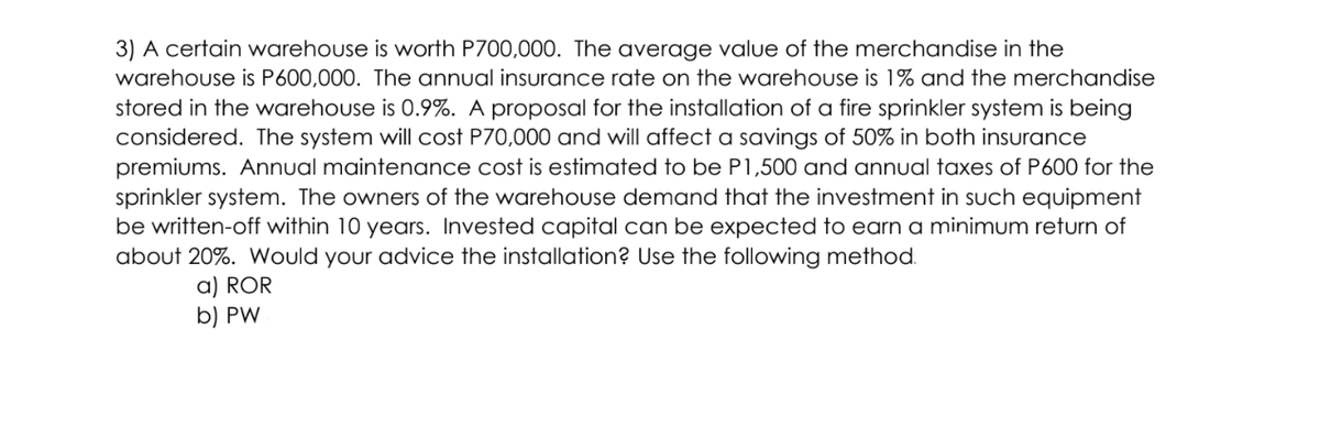 3) A certain warehouse is worth P700,000. The average value of the merchandise in the
warehouse is P600,000. The annual insurance rate on the warehouse is 1% and the merchandise
stored in the warehouse is 0.9%. A proposal for the installation of a fire sprinkler system is being
considered. The system will cost P70,000 and will affect a savings of 50%
premiums. Annual maintenance cost is estimated to be P1,500 and annual taxes of P600 for the
sprinkler system. The owners of the warehouse demand that the investment in such equipment
be written-off within 10 years. Invested capital can be expected to earn a minimum return of
about 20%. Wwould your advice the installation? Use the following method.
both insurance
a) ROR
b) PW
