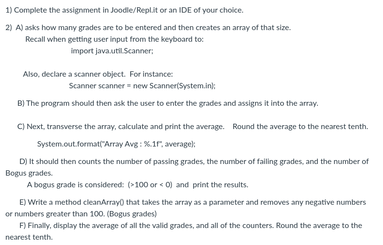 1) Complete the assignment in Joodle/Repl.it or an IDE of your choice.
2) A) asks how many grades are to be entered and then creates an array of that size.
Recall when getting user input from the keyboard to:
import java.util.Scanner;
Also, declare a scanner object. For instance:
Scanner scanner = new Scanner(System.in);
B) The program should then ask the user to enter the grades and assigns it into the array.
C) Next, transverse the array, calculate and print the average. Round the average to the nearest tenth.
System.out.format("Array Avg: %.1f", average);
D) It should then counts the number of passing grades, the number of failing grades, and the number of
Bogus grades.
A bogus grade is considered: (>100 or < 0) and print the results.
E) Write a method cleanArray() that takes the array as a parameter and removes any negative numbers
or numbers greater than 100. (Bogus grades)
F) Finally, display the average of all the valid grades, and all of the counters. Round the average to the
nearest tenth.