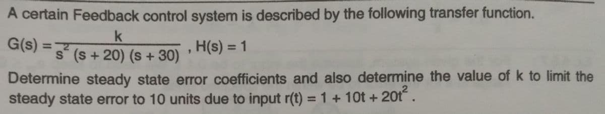 A certain Feedback control system is described by the following transfer function.
G(s) =7
s (s + 20) (s + 30)
H(s) = 1
%3D
%3D
Determine steady state error coefficients and also determine the value of k to limit the
steady state error to 10 units due to input r(t) = 1 + 10t + 20t.
%3D
