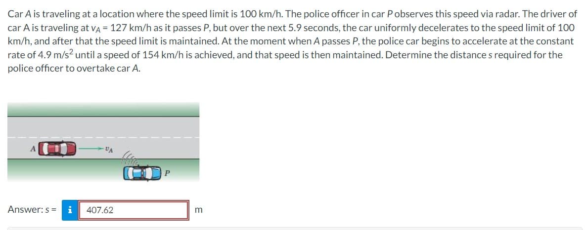 Car A is traveling at a location where the speed limit is 100 km/h. The police officer in car P observes this speed via radar. The driver of
car A is traveling at VA = 127 km/h as it passes P, but over the next 5.9 seconds, the car uniformly decelerates to the speed limit of 100
km/h, and after that the speed limit is maintained. At the moment when A passes P, the police car begins to accelerate at the constant
rate of 4.9 m/s² until a speed of 154 km/h is achieved, and that speed is then maintained. Determine the distance s required for the
police officer to overtake car A.
A
Answer: s = i
VA
407.62
P
m