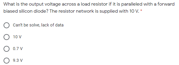 What is the output voltage across a load resistor if it is paralleled with a forward
biased silicon diode? The resistor network is supplied with 10 V. *
O Can't be solve, lack of data
O 10 V
O 0.7 V
O 9.3 V
