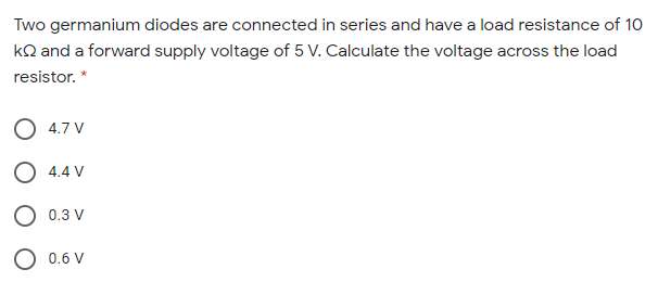 Two germanium diodes are connected in series and have a load resistance of 10
kQ and a forward supply voltage of 5 V. Calculate the voltage across the load
resistor. *
O 4.7 V
O 4.4 V
O 0.3 V
0.6 V
