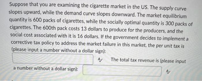 Suppose that you are examining the cigarette market in the US. The supply curve
slopes upward, while the demand curve slopes downward. The market equilibrium
quantity is 600 packs of cigarettes, while the socially optimal quantity is 300 packs of
cigarettes. The 600th pack costs 13 dollars to produce for the producers, and the
social cost associated with it is 16 dollars. If the government decides to implement a
corrective tax policy to address the market failure in this market, the per unit tax is
(please input a number without a dollar sign):
A/
a number without a dollar sign):
The total tax revenue is (please input