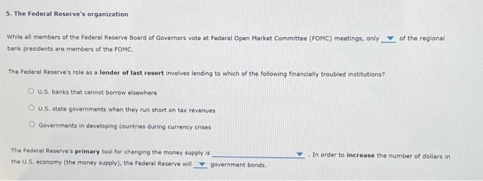 5. The Federal Reserve's organization
While all members of the Federal Reserve Board of Governors vote at Federal Open Market Committee (FOMC) meetings, only
bank presidents are members of the FOMC.
The Federal Reserve's role as a lender of last resort involves lending to which of the following financially troubled institutions?
OU.S. banks that cannot borrow elsewhere
OU.S. state governments when they run short on tax revenues
Governments in developing countries during currency crises
The Federal Reserve's primary tool for changing the money supply is
the U.S. economy (the money supply), the Federal Reserve will government bonds.
of the regional
In order to increase the number of dollars in