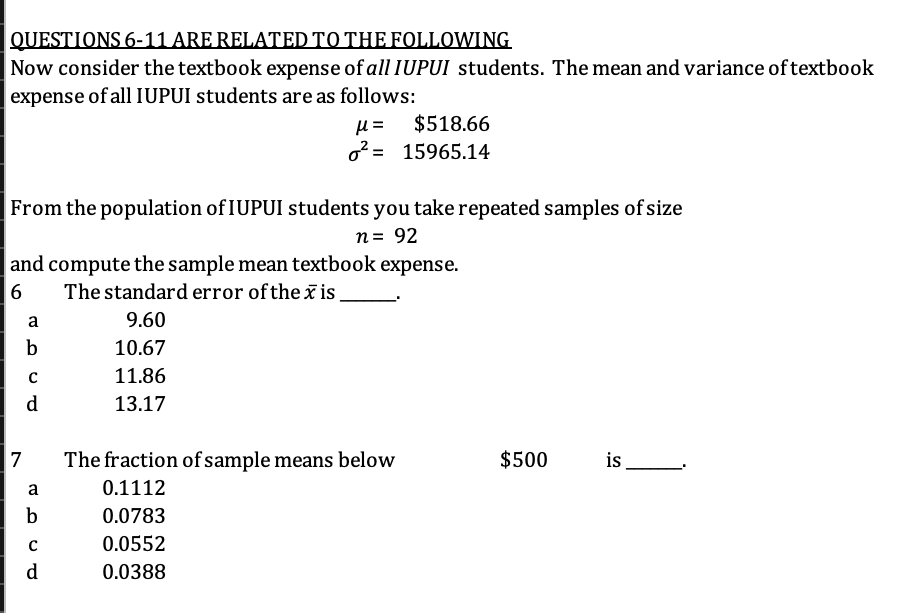 QUESTIONS 6-11 ARE RELATED TO THE FOLLOWING
Now consider the textbook expense of allIUPUI students. The mean and variance of textbook
expense of all IUPUI students are as follows:
$518.66
o² = 15965.14
From the population of IUPUI students you take repeated samples of size
n= 92
and compute the sample mean textbook expense.
The standard error of the is
a
9.60
b
10.67
11.86
d
13.17
7
The fraction of sample means below
$500
is
a
0.1112
b
0.0783
0.0552
d
0.0388
