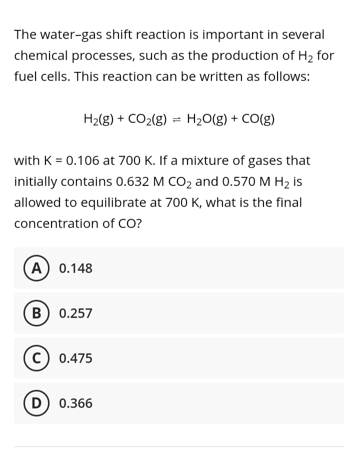 The water-gas shift reaction is important in several
chemical processes, such as the production of H2 for
fuel cells. This reaction can be written as follows:
H2(g) + CO2(g) = H20(g) + CO(g)
with K = 0.106 at 700 K. If a mixture of gases that
initially contains 0.632 M CO2 and 0.570 M H2 is
allowed to equilibrate at 700 K, what is the final
concentration of CO?
A) 0.148
B
0.257
C) 0.475
D) 0.366
