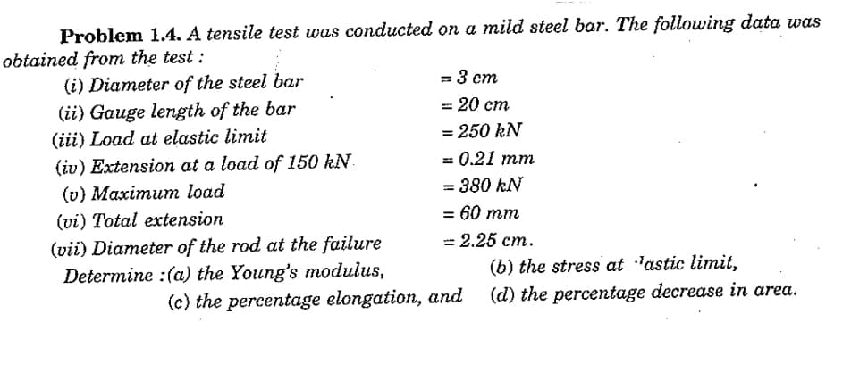 Problem 1.4. A tensile test was conducted on a mild steel bar. The following data was
obtained from the test :
(i) Diameter of the steel bar
(ii) Gauge length of the bar
(iii) Load at elastic limit
(iv) Extension at a load of 150 kN.
(v) Maximum load
(vi) Total extension
(vii) Diameter of the rod at the failure
Determine : (a) the Young's modulus,
= 3 cm
= 20 cm
= 250 kN
= 0.21 mm
= 380 kN
= 60 mm
- 2.25 cm.
(c) the percentage elongation, and
(b) the stress at lastic limit,
(d) the percentage decrease in area.