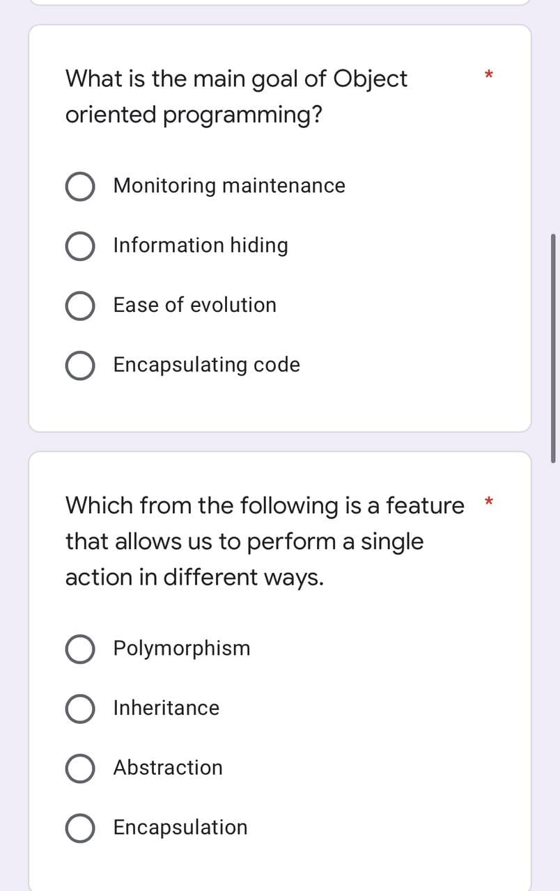 What is the main goal of Object
oriented programming?
O Monitoring maintenance
Information hiding
Ease of evolution
Encapsulating code
Which from the following is a feature *
that allows us to perform a single
action in different ways.
O Polymorphism
Inheritance
) Abstraction
O Encapsulation
