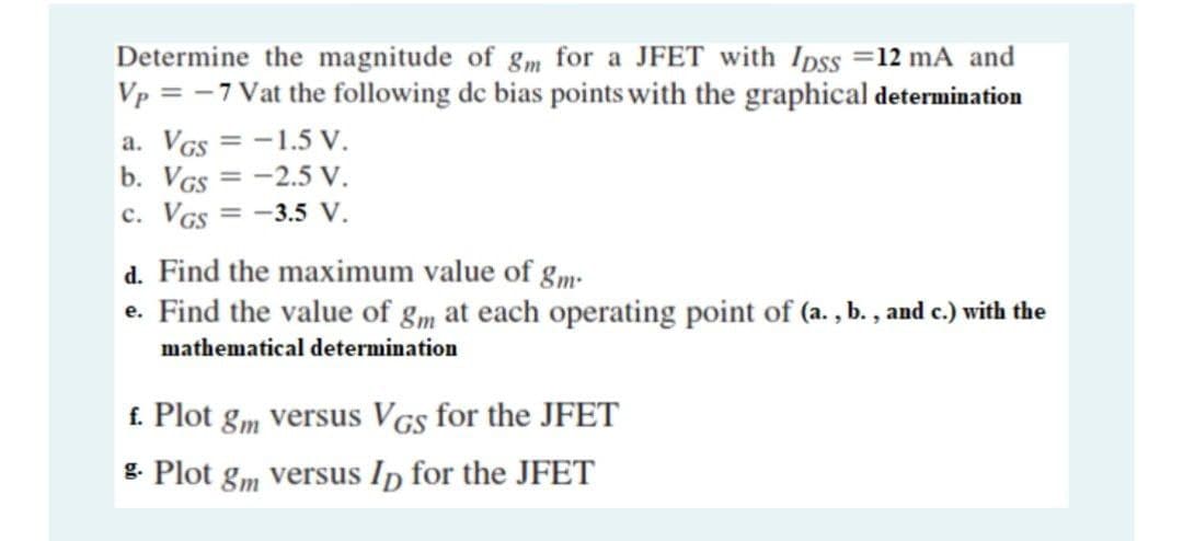 Determine the magnitude of gm for a JFET with Ipss =12 mA and
Vp = -7 Vat the following de bias points with the graphical determination
a. VGs = -1.5 V.
b. VGs = -2.5 V.
c. VGs = -3.5 V.
%3D
d. Find the maximum value of g„m.
e. Find the value of g„ at each operating point of (a. , b. , and c.) with the
mathematical determination
f. Plot gm versus VGs for the JFET
g. Plot gm versus Ip for the JFET
