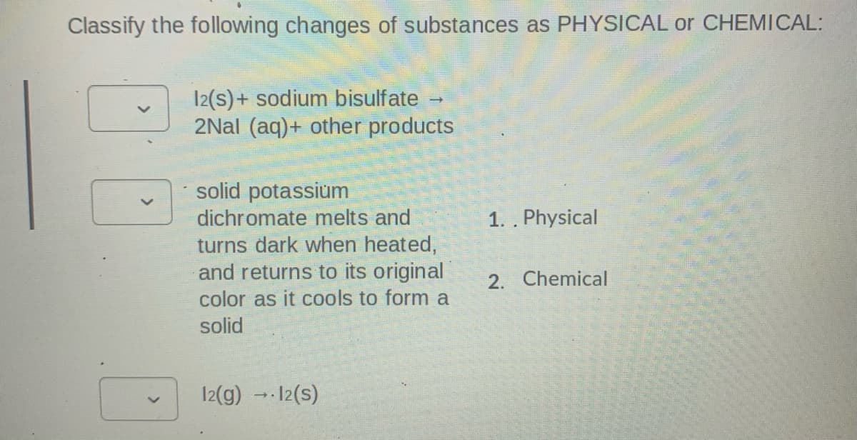 Classify the following changes of substances as PHYSICAL or CHEMICAL:
12(s)+ sodium bisulfate -
2Nal (aq)+ other products
solid potassium
dichromate melts and
1. . Physical
turns dark when heated,
and returns to its original
2. Chemical
color as it cools to form a
solid
12(g) -12(s)
