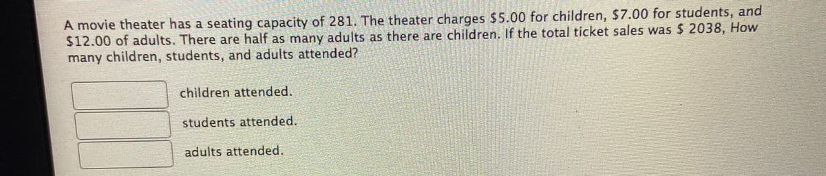 A movie theater has a seating capacity of 281. The theater charges $5.00 for children, $7.00 for students, and
$12.00 of adults. There are half as many adults as there are children. If the total ticket sales was $ 2038, How
many children, students, and adults attended?
children attended.
students attended.
adults attended.
