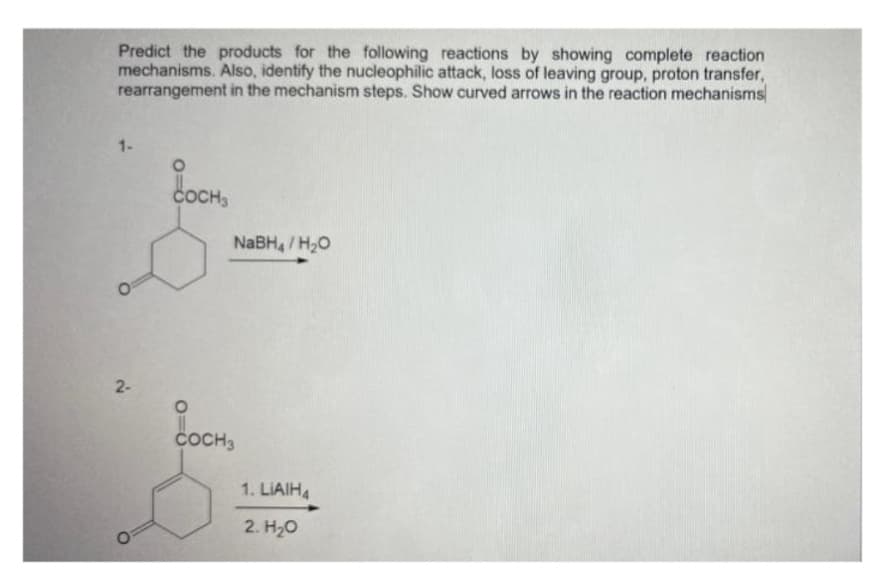 Predict the products for the following reactions by showing complete reaction
mechanisms. Also, identify the nucleophilic attack, loss of leaving group, proton transfer,
rearrangement in the mechanism steps. Show curved arrows in the reaction mechanisms
1-
2-
COCH3
NaBH4/H₂O
COCH 3
1. LIAIH4
2. H₂O