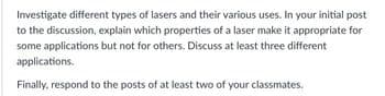 Investigate different types of lasers and their various uses. In your initial post
to the discussion, explain which properties of a laser make it appropriate for
some applications but not for others. Discuss at least three different
applications.
Finally, respond to the posts of at least two of your classmates.