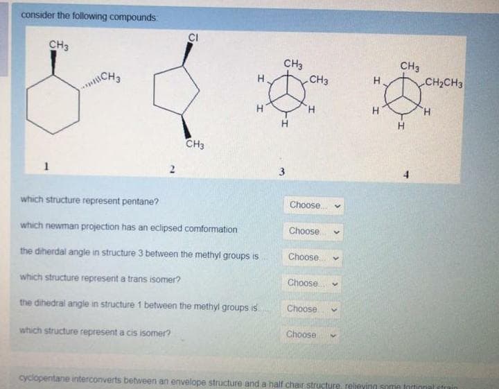consider the following compounds:
CI
CH3
CH3
CH3
ICH
H
CH3
H.
CH2CH3
H
H.
CH3
1
which structure represent pentane?
Choose.
which newman projection has an eclipsed comformation
Choose.
the diherdal angle in structure 3 between the methyl groups is
Choose.
which structure represent a trans isomer?
Choose
the dihedral angle in structure 1 between the methyl groups is
Choose
which structure represent a cis isomer?
Choose
cyclopentane interconverts between an envelope structure and a half chair structure reljeving some fortional strain
