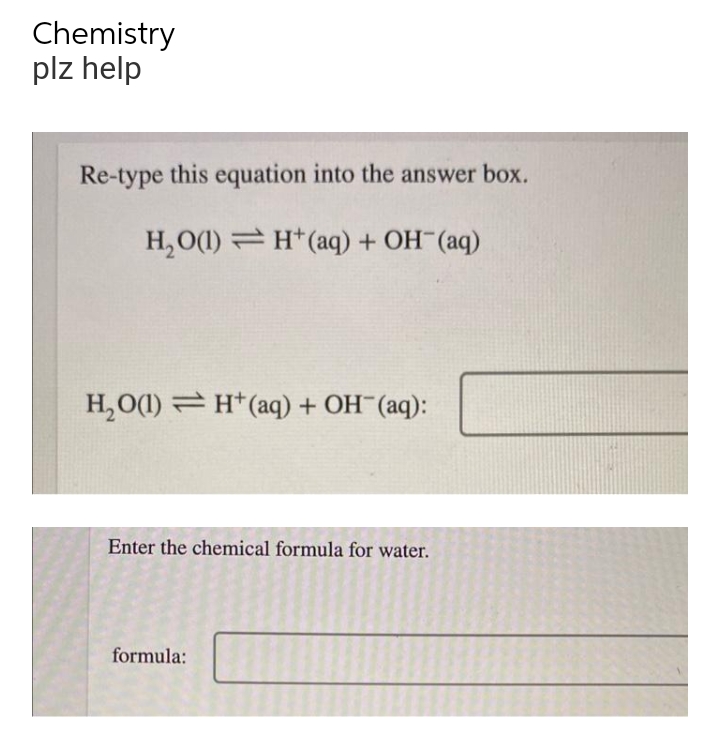 Chemistry
plz help
Re-type this equation into the answer box.
H₂O(1) H+ (aq) + OH- (aq)
H,O(l) = H*(aq) + OH (aq):
Enter the chemical formula for water.
formula: