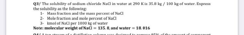 Q3/ The solubility of sodium chloride NaCl in water at 290 K is 35.8 kg / 100 kg of water. Express
the solubility as the following:
1- Mass fraction and the mass percent of NaCl
2- Mole fraction and mole percent of NaCl
3- kmol of NaCl per 1000 kg of water
Note: molecular weight of NaCl = 135. 8, and water = 18.016
04/Aton ctroom of a dictillation col.umn uns docignod to romoue O504ofthe amount of componont
