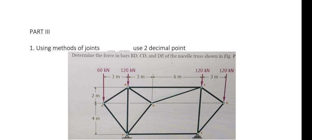 PART II
use 2 decimal point
Determine the force in bars BD, CD, and DE of the nacelle truss shown in Fig. P
1. Using methods of joints
60 kN
120 kN
120 kN
120 kN
3 m
3 m k
6 m
3 m
2 m
4 m
