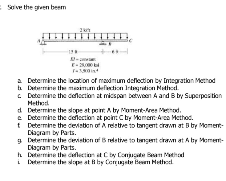 : Solve the given beam
2 k/ft
-15 ft-
+6ft-
El = constant
E= 29,000 ksi
I= 3,500 in.4
Determine the location of maximum deflection by Integration Method
b. Determine the maximum deflection Integration Method.
Determine the deflection at midspan between A and B by Superposition
Method.
d. Determine the slope at point A by Moment-Area Method.
e Determine the deflection at point C by Moment-Area Method.
Determine the deviation of A relative to tangent drawn at B by Moment-
Diagram by Parts.
g. Determine the deviation of B relative to tangent drawn at A by Moment-
Diagram by Parts.
h. Determine the deflection at C by Conjugate Beam Method
Determine the slope at B by Conjugate Beam Method.
f.
