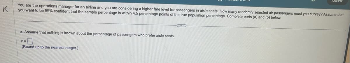 K
You are the operations manager for an airline and you are considering a higher fare level for passengers
you want to be 99% confident that the sample percentage is within 4.5 percentage points of the true population percentage. Complete parts (a) and (b) below.
aisle seats. How many randomly selected air passengers must you survey? Assume that
a. Assume that nothing is known about the percentage of passengers who prefer aisle seats.
n=
(Round up to the nearest integer.)
Save
G