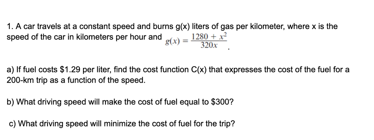 1. A car travels at a constant speed and burns g(x) liters of gas per kilometer, where x is the
speed of the car in kilometers per hour and
1280 + x²
320x
g(x) =
a) If fuel costs $1.29 per liter, find the cost function C(x) that expresses the cost of the fuel for a
200-km trip as a function of the speed.
b) What driving speed will make the cost of fuel equal to $300?
c) What driving speed will minimize the cost of fuel for the trip?