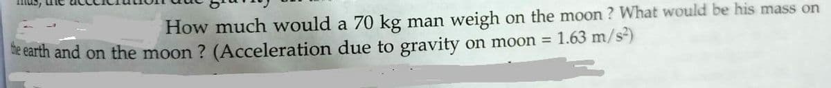 mus, une
How much would a 70 kg man weigh on the moon ? What would be his mass on
he earth and on the moon ? (Acceleration due to gravity on moon =
1.63 m/s)
