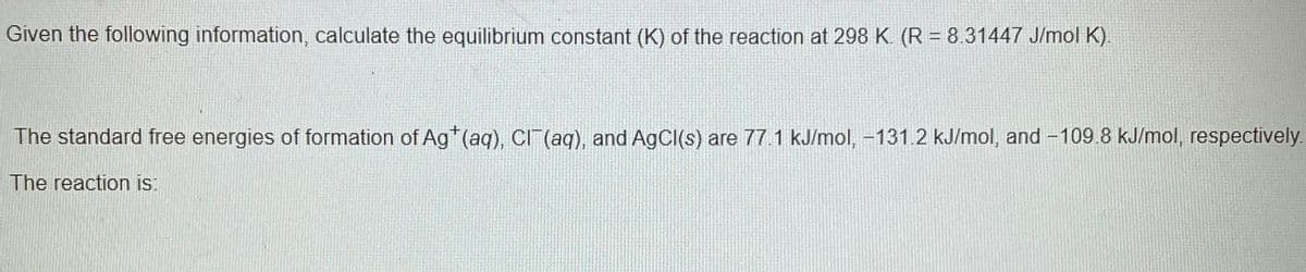 Given the following information, calculate the equilibrium constant (K) of the reaction at 298 K. (R = 8.31447 J/mol K).
The standard free energies of formation of Ag (aq), CI (aq), and AgCI(s) are 77.1 kJ/mol, -131.2 kJ/mol, and -109.8 kJ/mol, respectively.
The reaction is:
