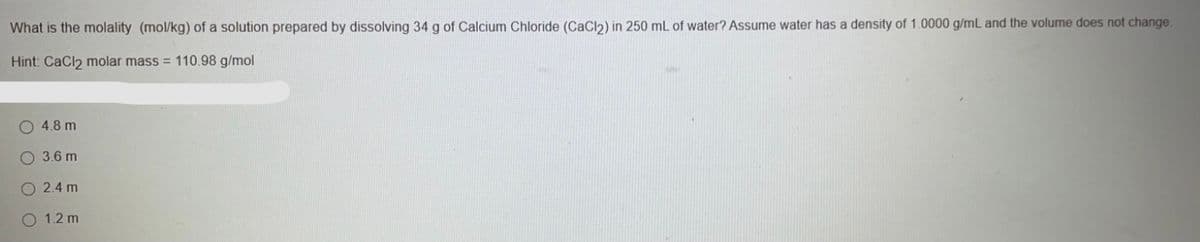 What is the molality (mol/kg) of a solution prepared by dissolving 34 g of Calcium Chloride (CaCl2) in 250 mL of water? Assume water has a density of 1.0000 g/mL and the volume does not change.
Hint: CaCl2 molar mass = 110.98 g/mol
4.8 m
3.6 m
2.4 m
1.2 m
