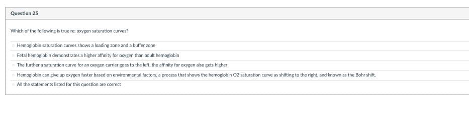 Question 25
Which of the following is true re: oxygen saturation curves?
Hemoglobin saturation curves shows a loading zone and a buffer zone
Fetal hemoglobin demonstrates a higher affinity for oxygen than adult hemoglobin
The further a saturation curve for an oxygen carrier goes to the left, the affinity for oxygen also gets higher
Hemoglobin can give up oxygen faster based on environmental factors, a process that shows the hemoglobin 02 saturation curve as shifting to the right, and known as the Bohr shift.
All the statements listed for this question are correct
