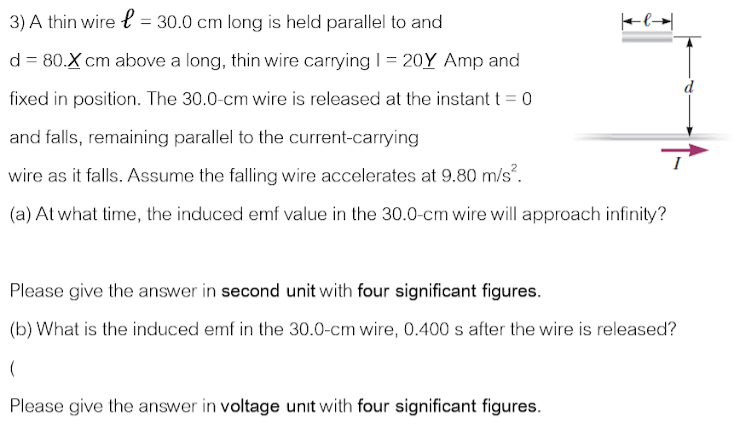 3) A thin wire { = 30.0 cm long is held parallel to and
Fl→|
d = 80.X cm above a long, thin wire carrying I= 20Y Amp and
fixed in position. The 30.0-cm wire is released at the instant t = 0
and falls, remaining parallel to the current-carrying
wire as it falls. Assume the falling wire accelerates at 9.80 m/s.
(a) At what time, the induced emf value in the 30.0-cm wire will approach infinity?
Please give the answer in second unit with four significant figures.
(b) What is the induced emf in the 30.0-cm wire, 0.400 s after the wire is released?
Please give the answer in voltage unit with four significant figures.
